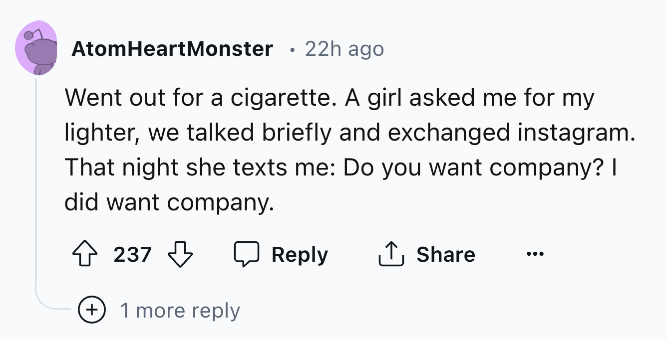 number - AtomHeartMonster 22h ago Went out for a cigarette. A girl asked me for my lighter, we talked briefly and exchanged instagram. That night she texts me Do you want company? I did want company. 237 1 more